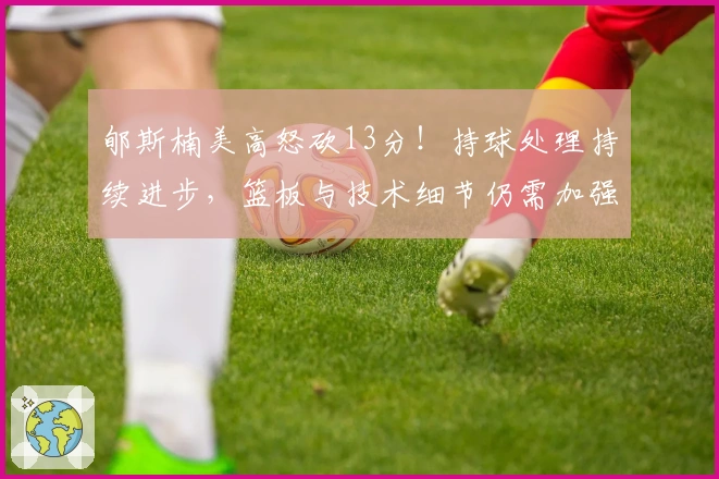 郇斯楠美高怒砍13分！持球处理持续进步，篮板与技术细节仍需加强！