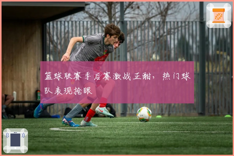 篮球联赛季后赛激战正酣,热门球队表现抢眼