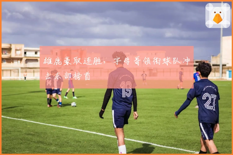 雄鹿豪取连胜,字母哥领衔球队冲击东部榜首