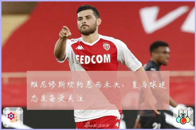 维尼修斯续约悬而未决，皇马球迷态度备受关注