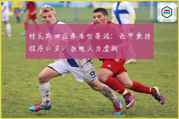 特瓦斯回应弗洛伦蒂诺：西甲秉持程序公正，拒绝人为虚构