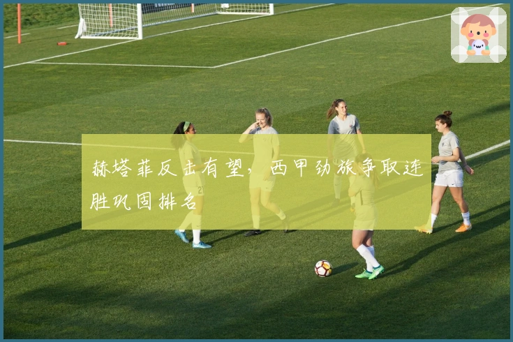 赫塔菲反击有望,西甲劲旅争取连胜巩固排名