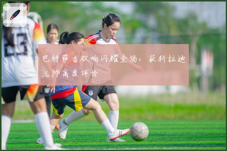 巴特萨吉双响闪耀全场，获科拉迪主帅高度评价